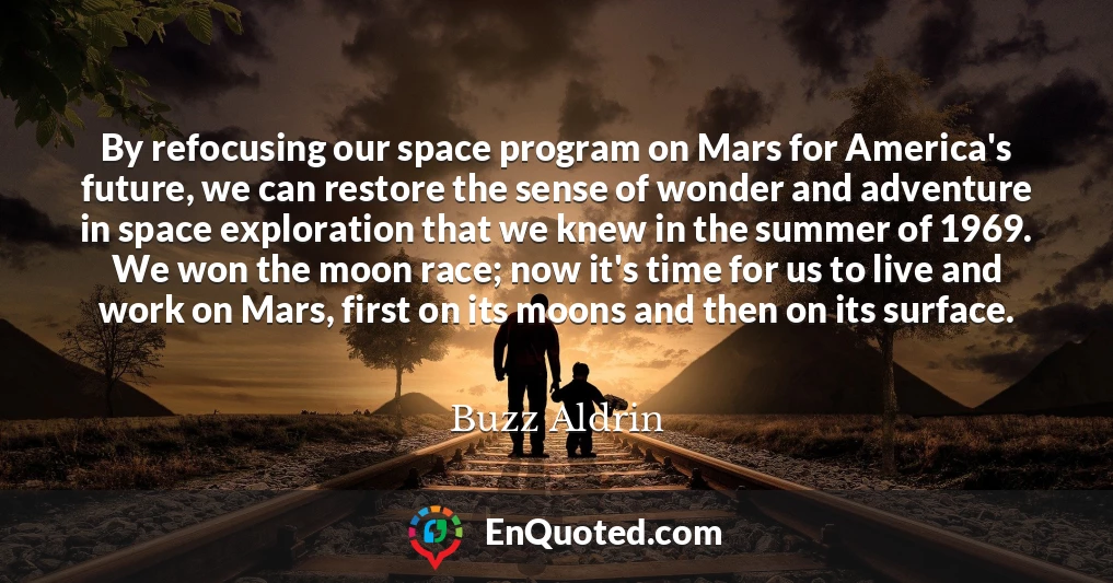 By refocusing our space program on Mars for America's future, we can restore the sense of wonder and adventure in space exploration that we knew in the summer of 1969. We won the moon race; now it's time for us to live and work on Mars, first on its moons and then on its surface.