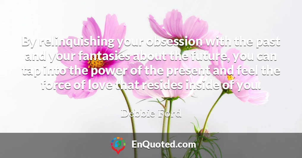 By relinquishing your obsession with the past and your fantasies about the future, you can tap into the power of the present and feel the force of love that resides inside of you.