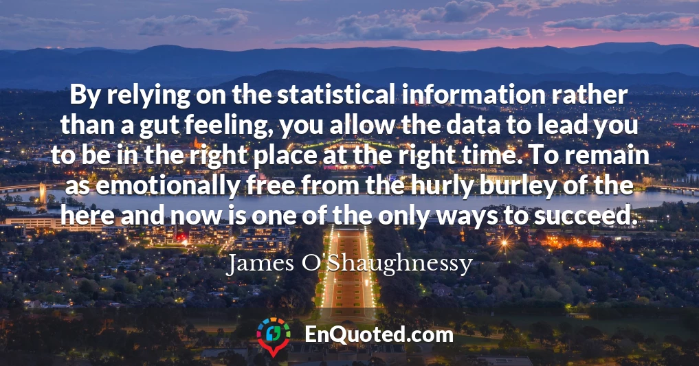 By relying on the statistical information rather than a gut feeling, you allow the data to lead you to be in the right place at the right time. To remain as emotionally free from the hurly burley of the here and now is one of the only ways to succeed.