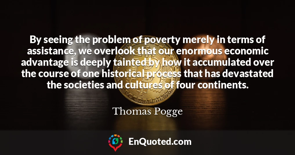 By seeing the problem of poverty merely in terms of assistance, we overlook that our enormous economic advantage is deeply tainted by how it accumulated over the course of one historical process that has devastated the societies and cultures of four continents.