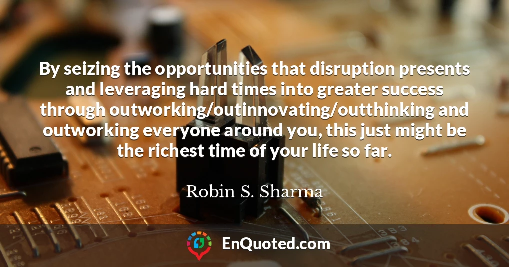 By seizing the opportunities that disruption presents and leveraging hard times into greater success through outworking/outinnovating/outthinking and outworking everyone around you, this just might be the richest time of your life so far.