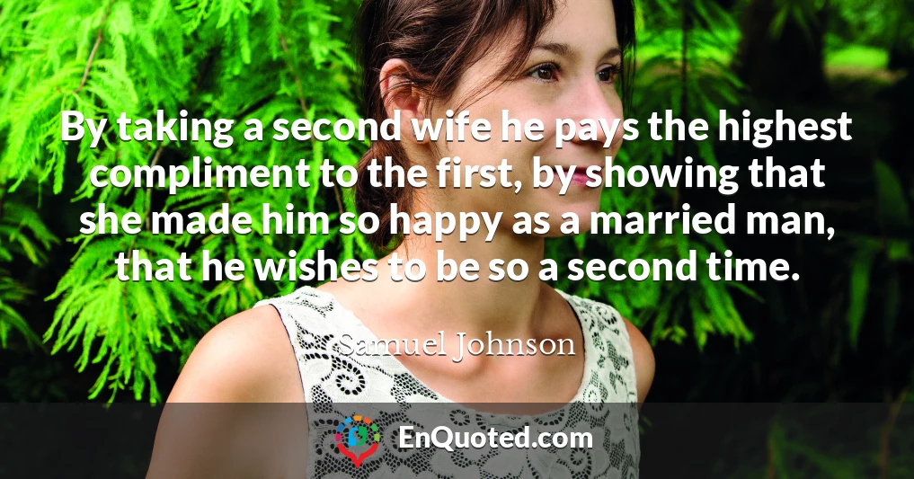 By taking a second wife he pays the highest compliment to the first, by showing that she made him so happy as a married man, that he wishes to be so a second time.