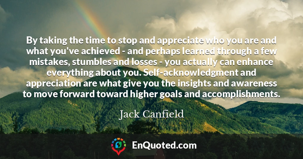 By taking the time to stop and appreciate who you are and what you've achieved - and perhaps learned through a few mistakes, stumbles and losses - you actually can enhance everything about you. Self-acknowledgment and appreciation are what give you the insights and awareness to move forward toward higher goals and accomplishments.