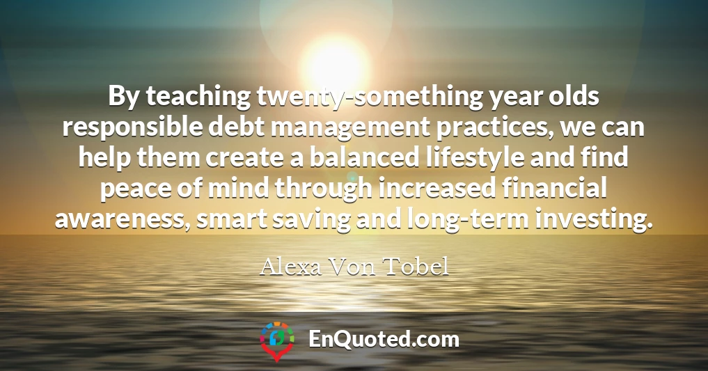 By teaching twenty-something year olds responsible debt management practices, we can help them create a balanced lifestyle and find peace of mind through increased financial awareness, smart saving and long-term investing.