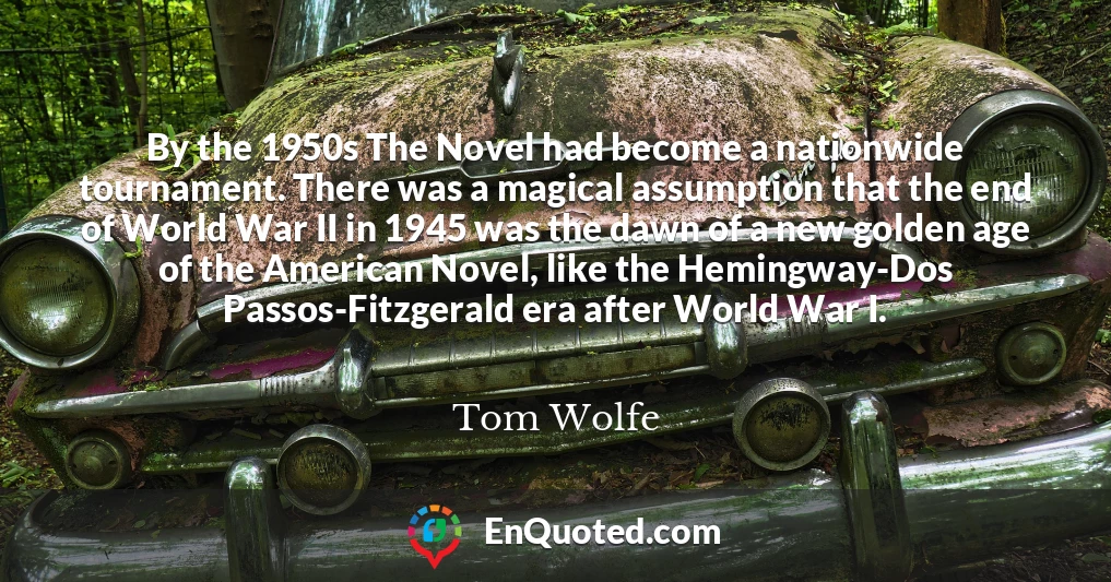 By the 1950s The Novel had become a nationwide tournament. There was a magical assumption that the end of World War II in 1945 was the dawn of a new golden age of the American Novel, like the Hemingway-Dos Passos-Fitzgerald era after World War I.
