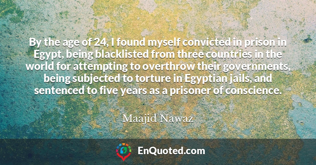 By the age of 24, I found myself convicted in prison in Egypt, being blacklisted from three countries in the world for attempting to overthrow their governments, being subjected to torture in Egyptian jails, and sentenced to five years as a prisoner of conscience.