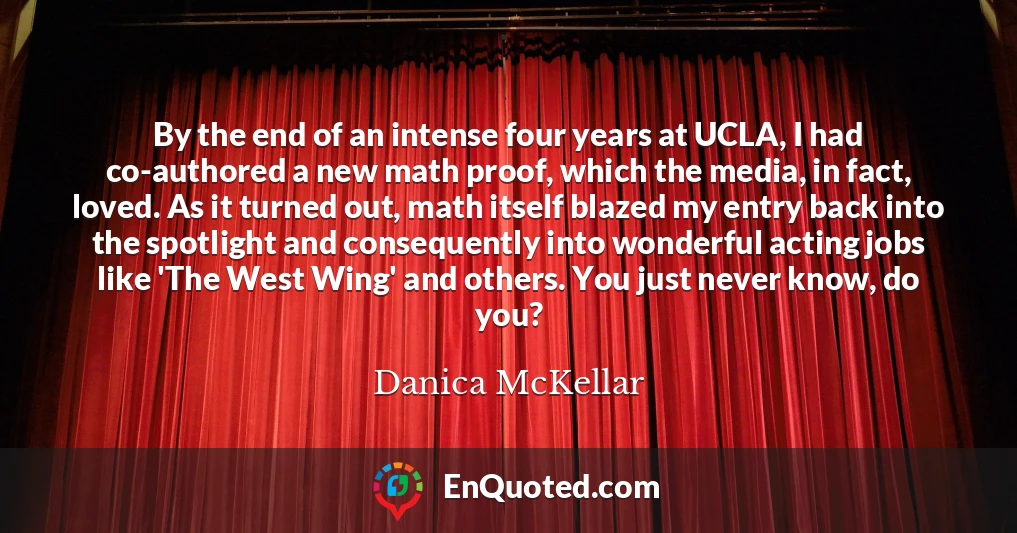 By the end of an intense four years at UCLA, I had co-authored a new math proof, which the media, in fact, loved. As it turned out, math itself blazed my entry back into the spotlight and consequently into wonderful acting jobs like 'The West Wing' and others. You just never know, do you?