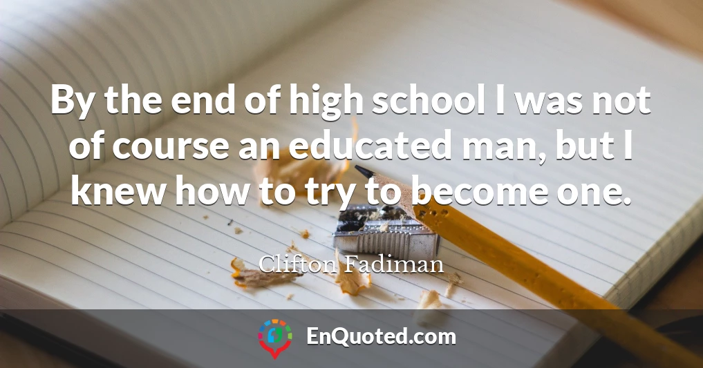 By the end of high school I was not of course an educated man, but I knew how to try to become one.