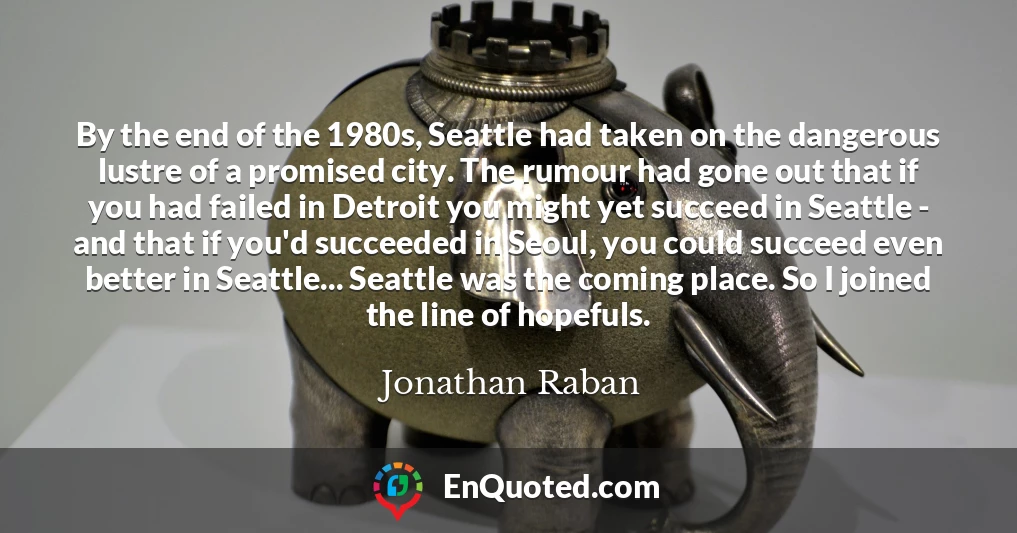 By the end of the 1980s, Seattle had taken on the dangerous lustre of a promised city. The rumour had gone out that if you had failed in Detroit you might yet succeed in Seattle - and that if you'd succeeded in Seoul, you could succeed even better in Seattle... Seattle was the coming place. So I joined the line of hopefuls.