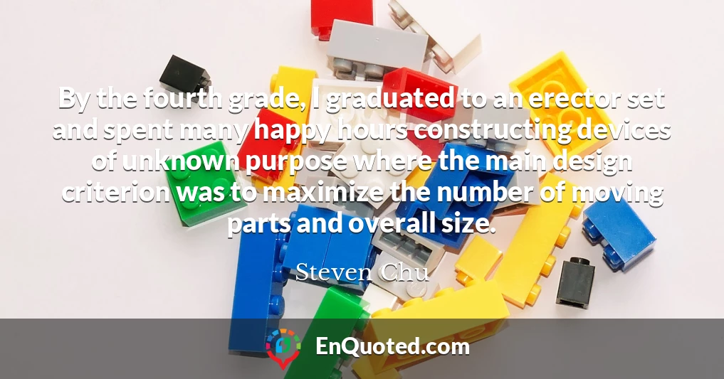 By the fourth grade, I graduated to an erector set and spent many happy hours constructing devices of unknown purpose where the main design criterion was to maximize the number of moving parts and overall size.