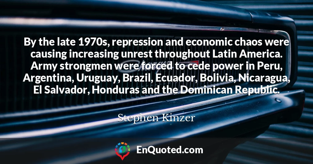 By the late 1970s, repression and economic chaos were causing increasing unrest throughout Latin America. Army strongmen were forced to cede power in Peru, Argentina, Uruguay, Brazil, Ecuador, Bolivia, Nicaragua, El Salvador, Honduras and the Dominican Republic.