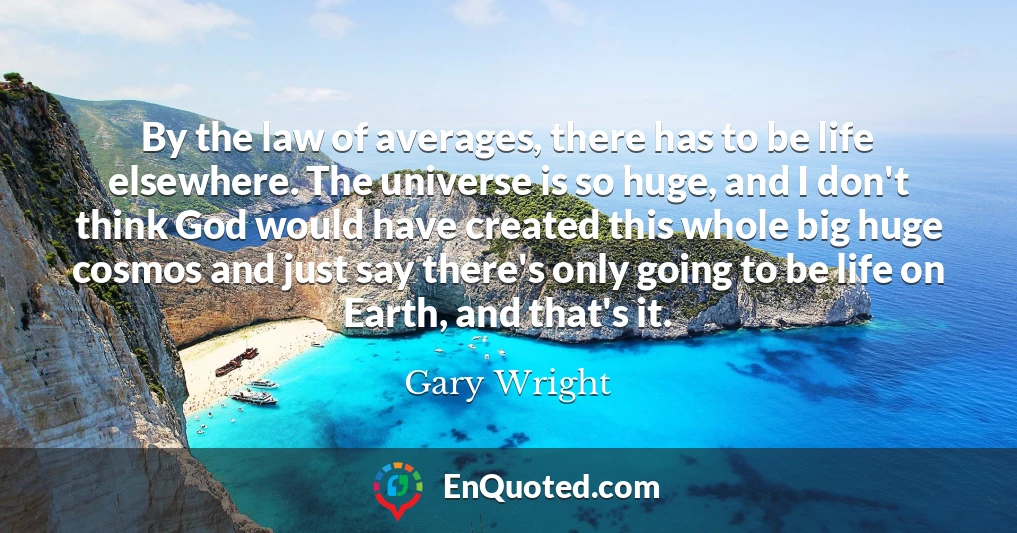 By the law of averages, there has to be life elsewhere. The universe is so huge, and I don't think God would have created this whole big huge cosmos and just say there's only going to be life on Earth, and that's it.
