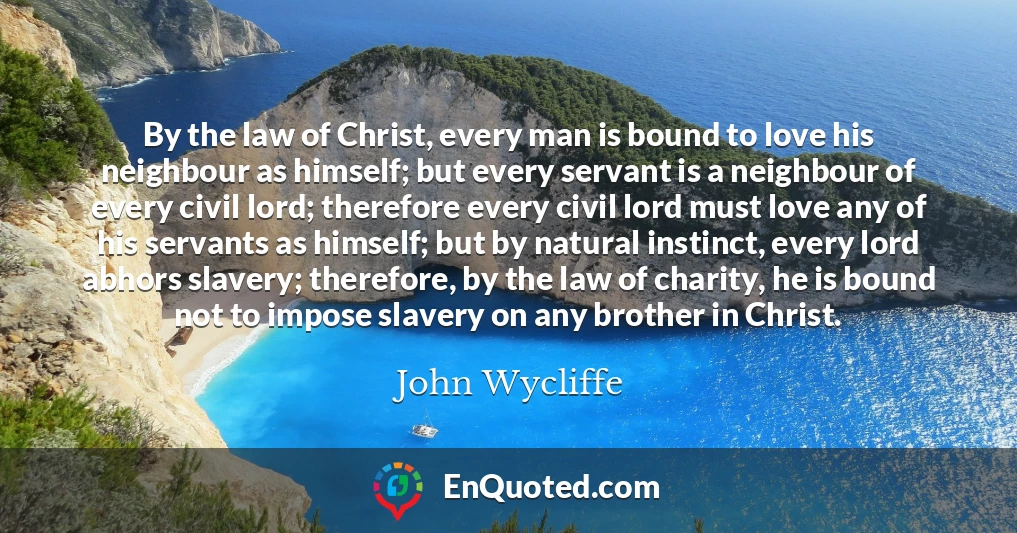 By the law of Christ, every man is bound to love his neighbour as himself; but every servant is a neighbour of every civil lord; therefore every civil lord must love any of his servants as himself; but by natural instinct, every lord abhors slavery; therefore, by the law of charity, he is bound not to impose slavery on any brother in Christ.
