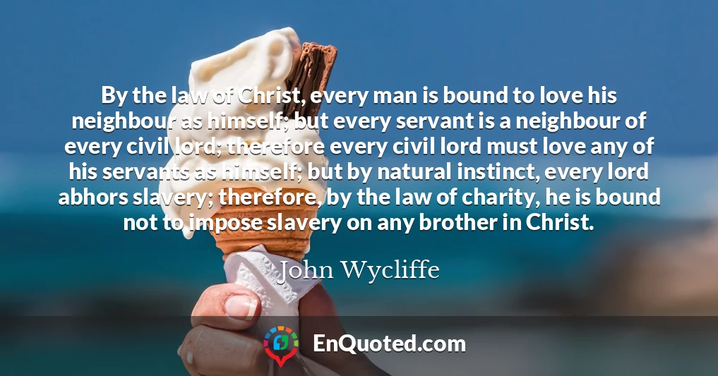 By the law of Christ, every man is bound to love his neighbour as himself; but every servant is a neighbour of every civil lord; therefore every civil lord must love any of his servants as himself; but by natural instinct, every lord abhors slavery; therefore, by the law of charity, he is bound not to impose slavery on any brother in Christ.