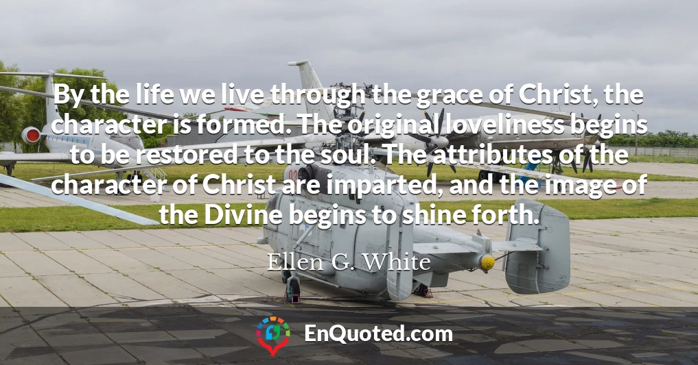 By the life we live through the grace of Christ, the character is formed. The original loveliness begins to be restored to the soul. The attributes of the character of Christ are imparted, and the image of the Divine begins to shine forth.