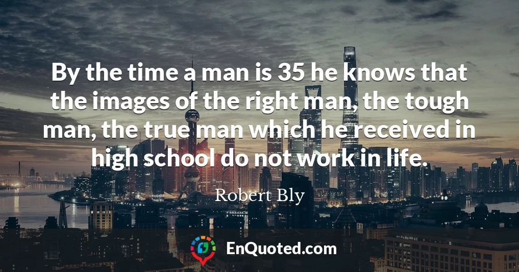 By the time a man is 35 he knows that the images of the right man, the tough man, the true man which he received in high school do not work in life.
