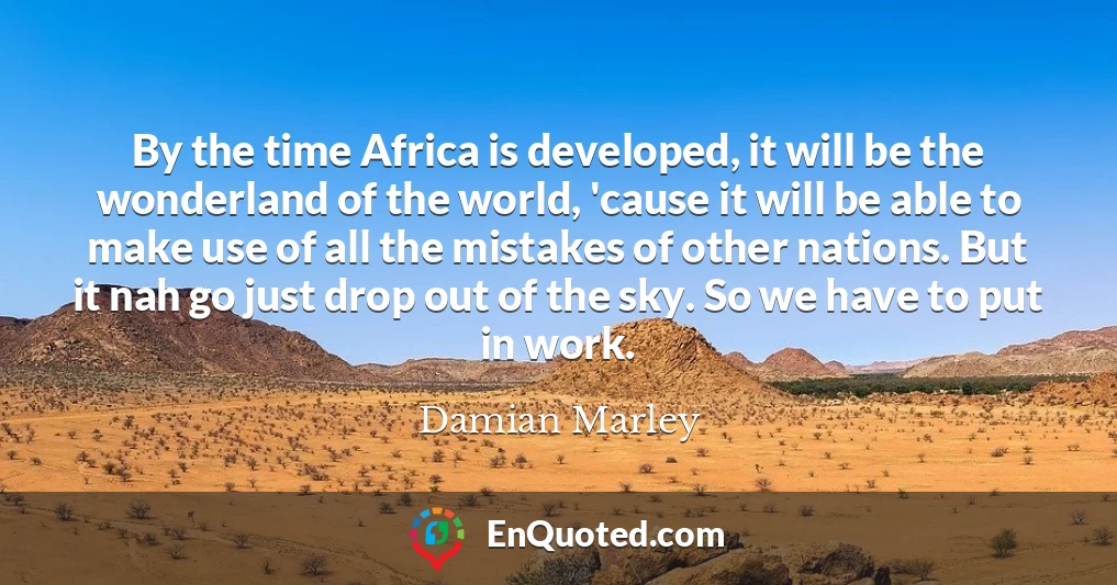 By the time Africa is developed, it will be the wonderland of the world, 'cause it will be able to make use of all the mistakes of other nations. But it nah go just drop out of the sky. So we have to put in work.