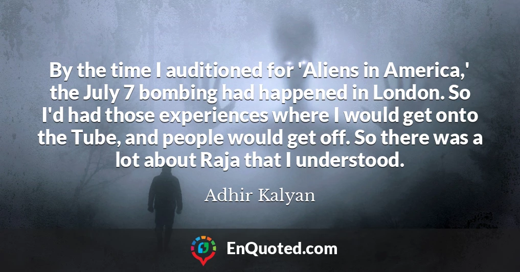 By the time I auditioned for 'Aliens in America,' the July 7 bombing had happened in London. So I'd had those experiences where I would get onto the Tube, and people would get off. So there was a lot about Raja that I understood.