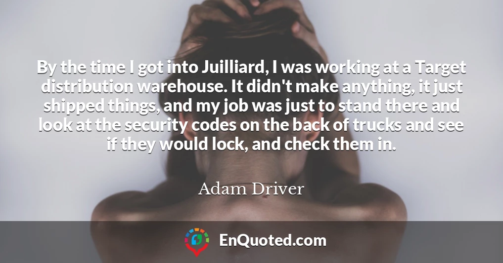 By the time I got into Juilliard, I was working at a Target distribution warehouse. It didn't make anything, it just shipped things, and my job was just to stand there and look at the security codes on the back of trucks and see if they would lock, and check them in.