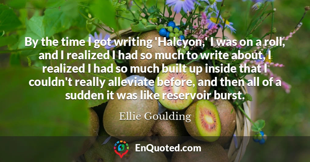 By the time I got writing 'Halcyon,' I was on a roll, and I realized I had so much to write about, I realized I had so much built up inside that I couldn't really alleviate before, and then all of a sudden it was like reservoir burst.