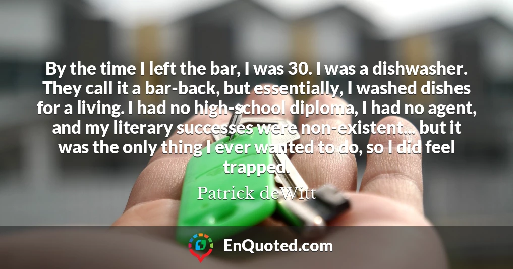 By the time I left the bar, I was 30. I was a dishwasher. They call it a bar-back, but essentially, I washed dishes for a living. I had no high-school diploma, I had no agent, and my literary successes were non-existent... but it was the only thing I ever wanted to do, so I did feel trapped.