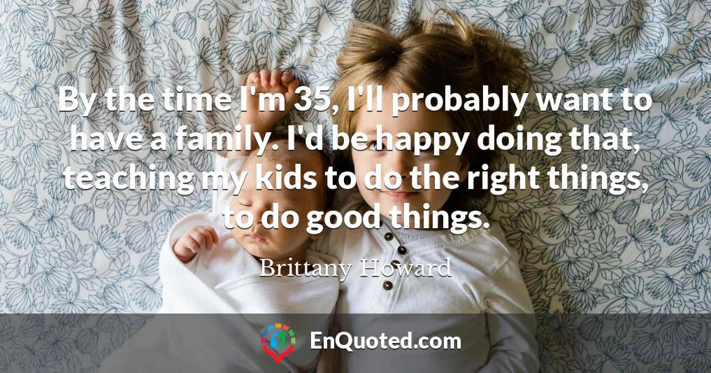 By the time I'm 35, I'll probably want to have a family. I'd be happy doing that, teaching my kids to do the right things, to do good things.