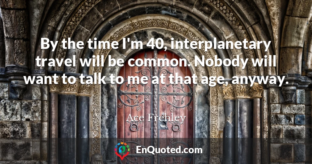 By the time I'm 40, interplanetary travel will be common. Nobody will want to talk to me at that age, anyway.