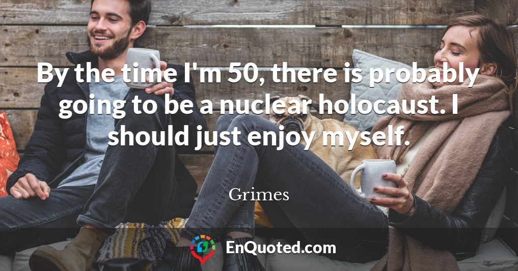 By the time I'm 50, there is probably going to be a nuclear holocaust. I should just enjoy myself.