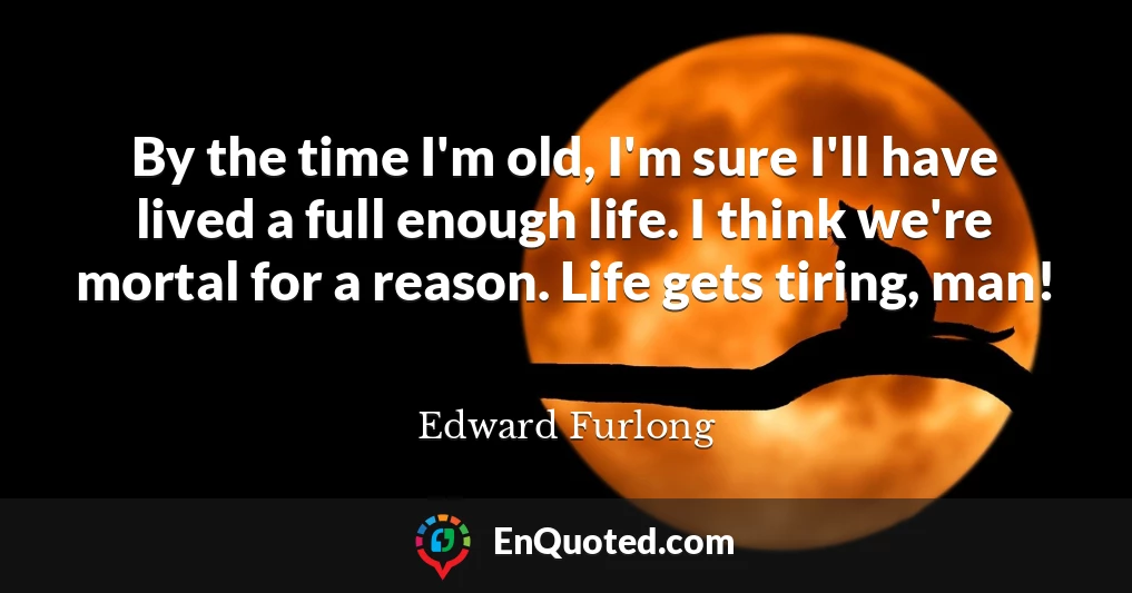 By the time I'm old, I'm sure I'll have lived a full enough life. I think we're mortal for a reason. Life gets tiring, man!