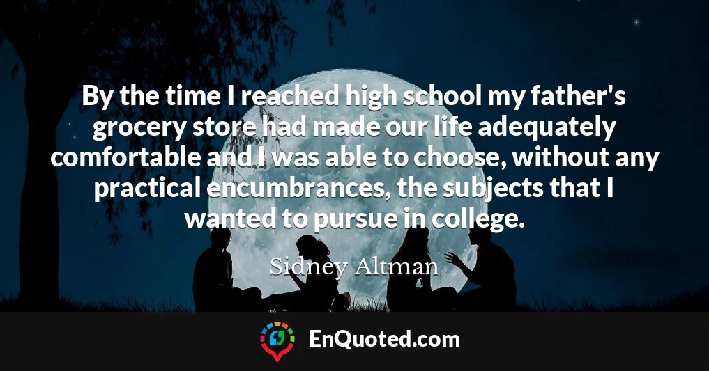 By the time I reached high school my father's grocery store had made our life adequately comfortable and I was able to choose, without any practical encumbrances, the subjects that I wanted to pursue in college.