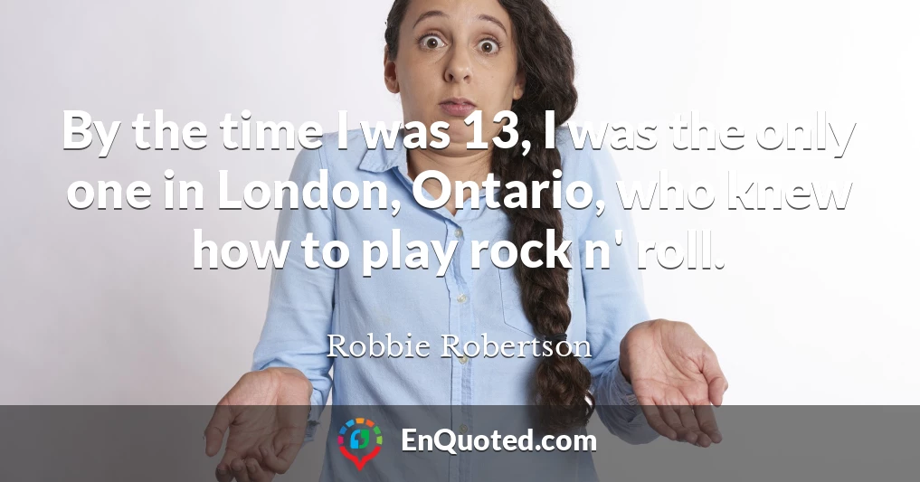 By the time I was 13, I was the only one in London, Ontario, who knew how to play rock n' roll.