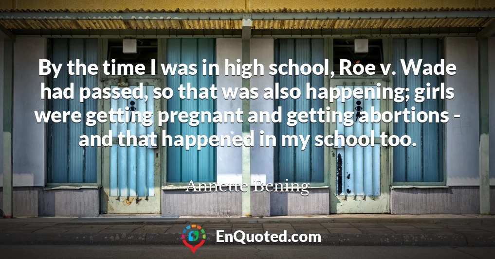 By the time I was in high school, Roe v. Wade had passed, so that was also happening; girls were getting pregnant and getting abortions - and that happened in my school too.