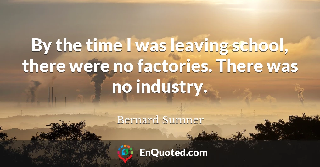 By the time I was leaving school, there were no factories. There was no industry.