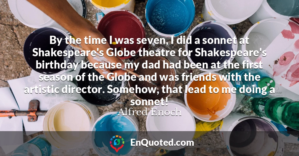 By the time I was seven, I did a sonnet at Shakespeare's Globe theatre for Shakespeare's birthday because my dad had been at the first season of the Globe and was friends with the artistic director. Somehow, that lead to me doing a sonnet!