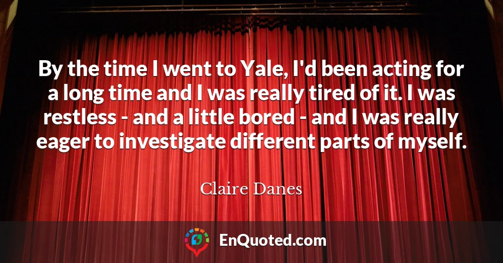 By the time I went to Yale, I'd been acting for a long time and I was really tired of it. I was restless - and a little bored - and I was really eager to investigate different parts of myself.