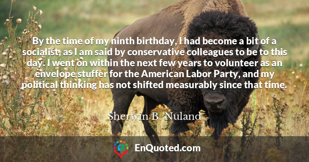 By the time of my ninth birthday, I had become a bit of a socialist, as I am said by conservative colleagues to be to this day. I went on within the next few years to volunteer as an envelope stuffer for the American Labor Party, and my political thinking has not shifted measurably since that time.
