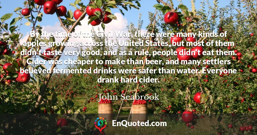 By the time of the Civil War, there were many kinds of apples growing across the United States, but most of them didn't taste very good, and as a rule, people didn't eat them. Cider was cheaper to make than beer, and many settlers believed fermented drinks were safer than water. Everyone drank hard cider.