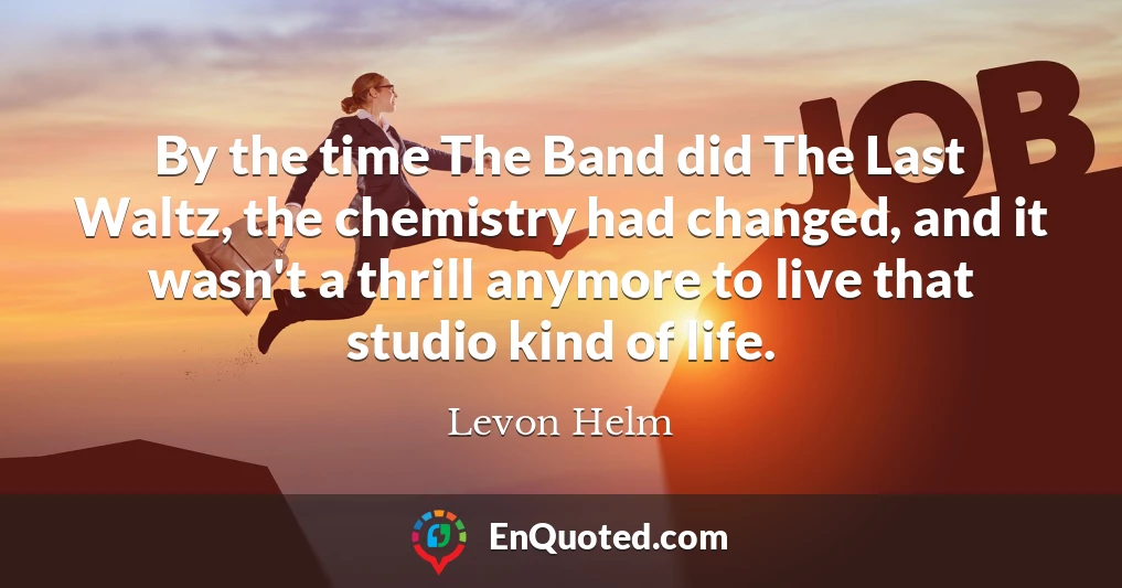 By the time The Band did The Last Waltz, the chemistry had changed, and it wasn't a thrill anymore to live that studio kind of life.