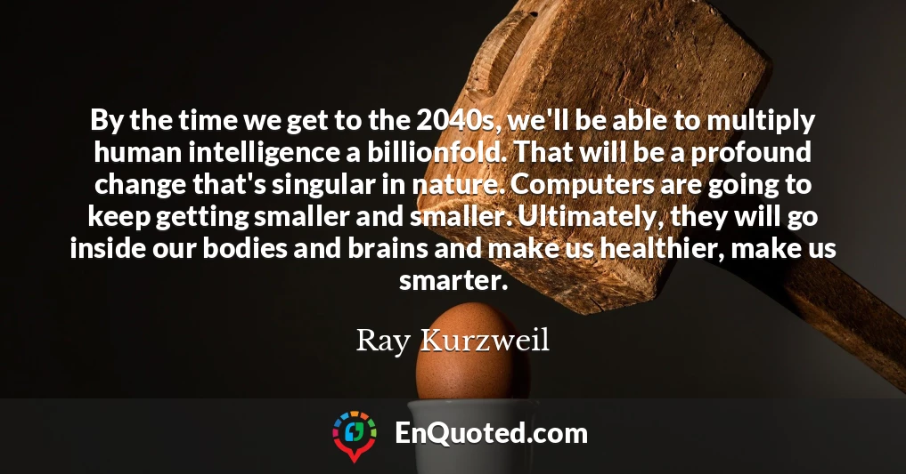By the time we get to the 2040s, we'll be able to multiply human intelligence a billionfold. That will be a profound change that's singular in nature. Computers are going to keep getting smaller and smaller. Ultimately, they will go inside our bodies and brains and make us healthier, make us smarter.