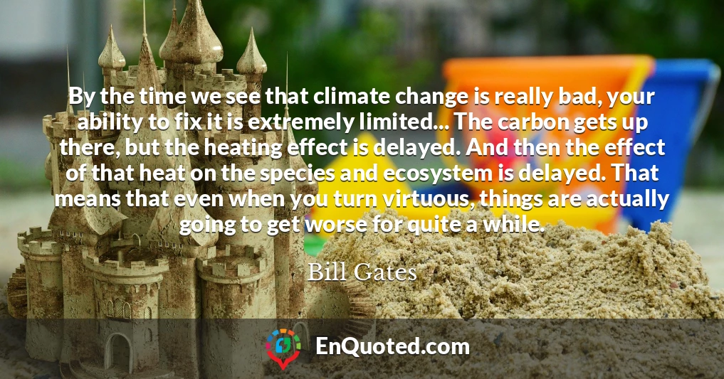 By the time we see that climate change is really bad, your ability to fix it is extremely limited... The carbon gets up there, but the heating effect is delayed. And then the effect of that heat on the species and ecosystem is delayed. That means that even when you turn virtuous, things are actually going to get worse for quite a while.