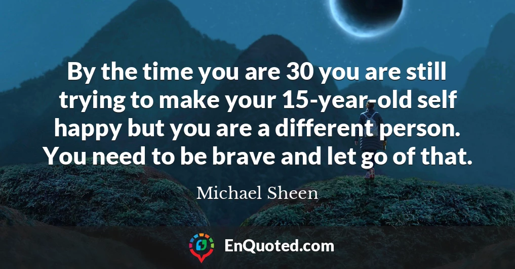 By the time you are 30 you are still trying to make your 15-year-old self happy but you are a different person. You need to be brave and let go of that.