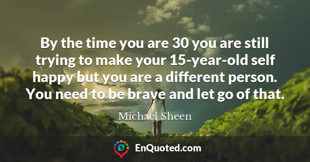 By the time you are 30 you are still trying to make your 15-year-old self happy but you are a different person. You need to be brave and let go of that.