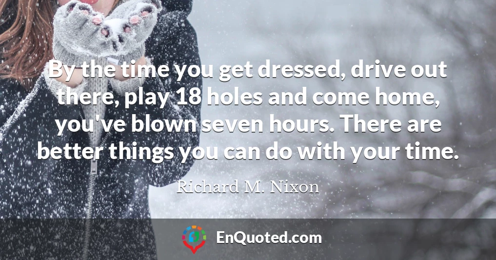 By the time you get dressed, drive out there, play 18 holes and come home, you've blown seven hours. There are better things you can do with your time.