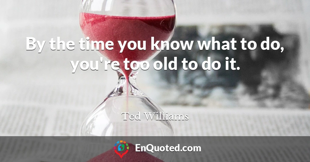By the time you know what to do, you're too old to do it.