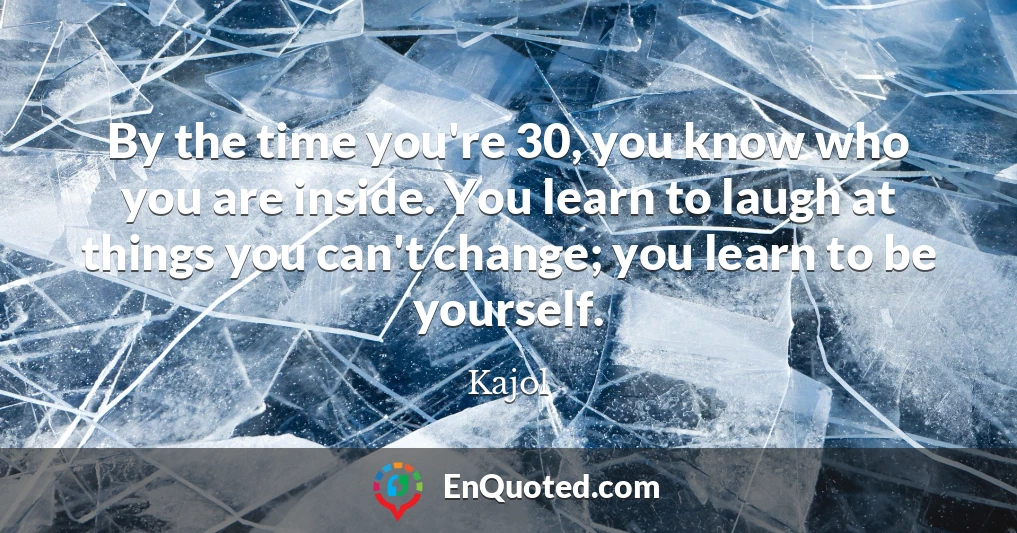 By the time you're 30, you know who you are inside. You learn to laugh at things you can't change; you learn to be yourself.