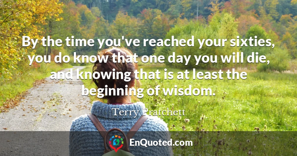 By the time you've reached your sixties, you do know that one day you will die, and knowing that is at least the beginning of wisdom.