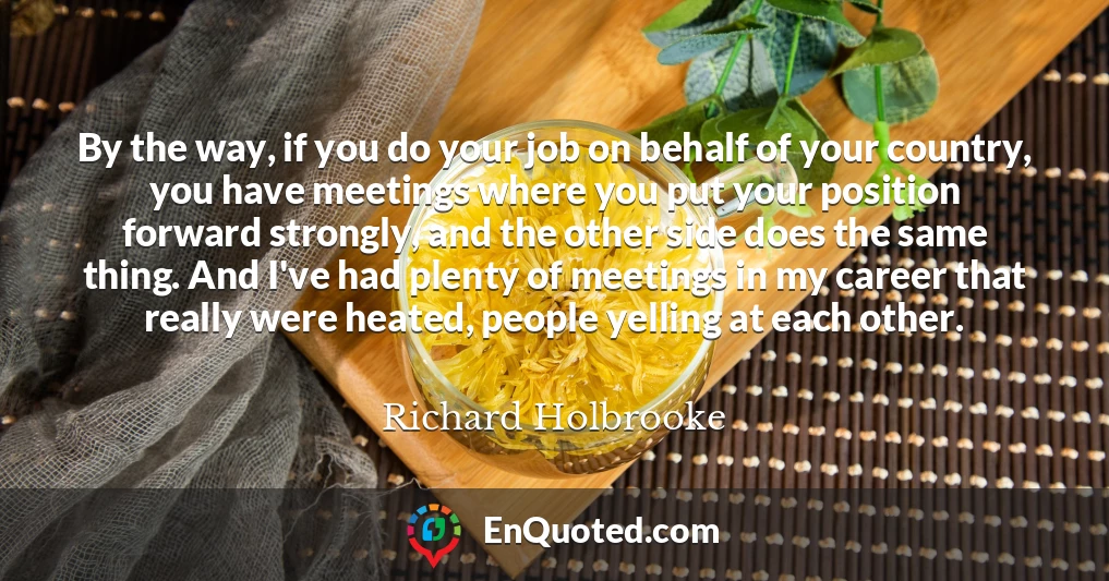 By the way, if you do your job on behalf of your country, you have meetings where you put your position forward strongly, and the other side does the same thing. And I've had plenty of meetings in my career that really were heated, people yelling at each other.