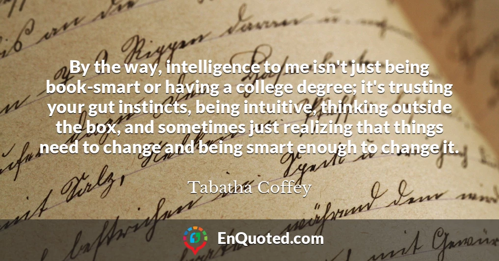 By the way, intelligence to me isn't just being book-smart or having a college degree; it's trusting your gut instincts, being intuitive, thinking outside the box, and sometimes just realizing that things need to change and being smart enough to change it.
