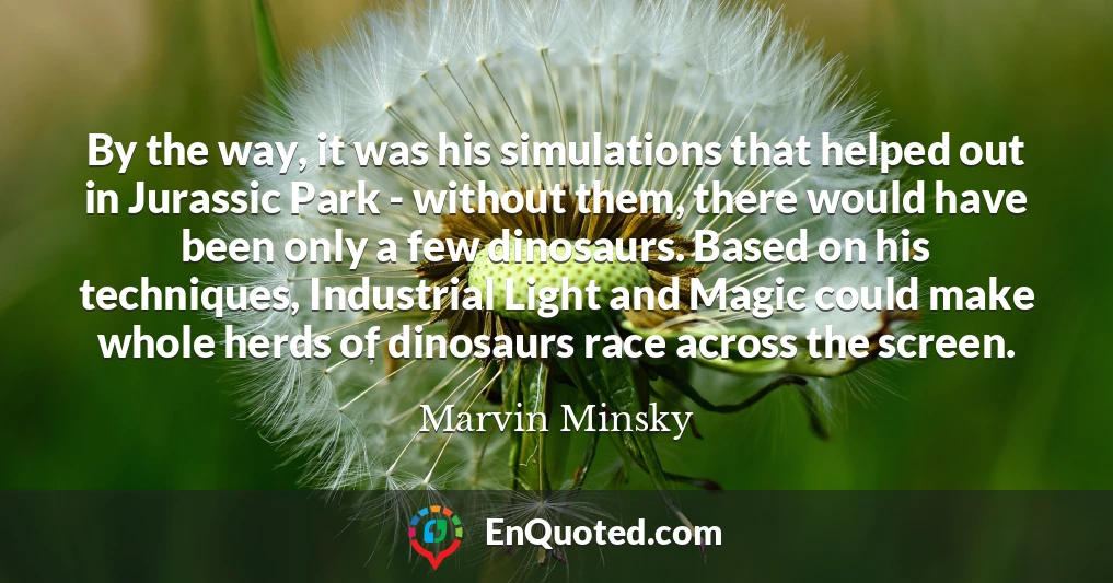 By the way, it was his simulations that helped out in Jurassic Park - without them, there would have been only a few dinosaurs. Based on his techniques, Industrial Light and Magic could make whole herds of dinosaurs race across the screen.