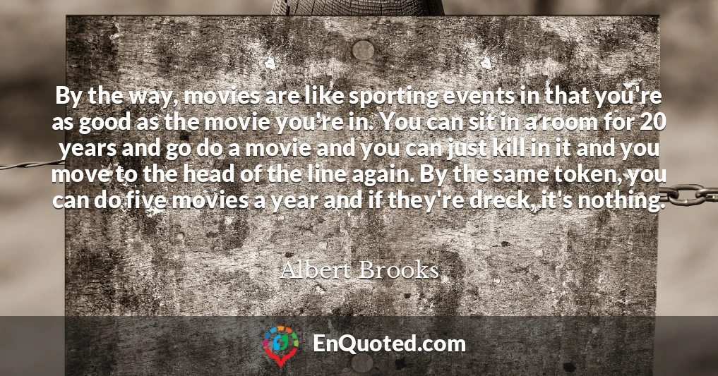 By the way, movies are like sporting events in that you're as good as the movie you're in. You can sit in a room for 20 years and go do a movie and you can just kill in it and you move to the head of the line again. By the same token, you can do five movies a year and if they're dreck, it's nothing.